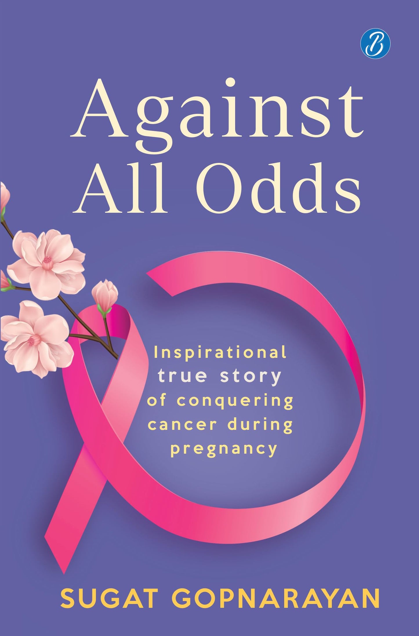 Against all Odds: Inspirational true story of conquering cancer during pregnancy - Sugat Gopnarayan