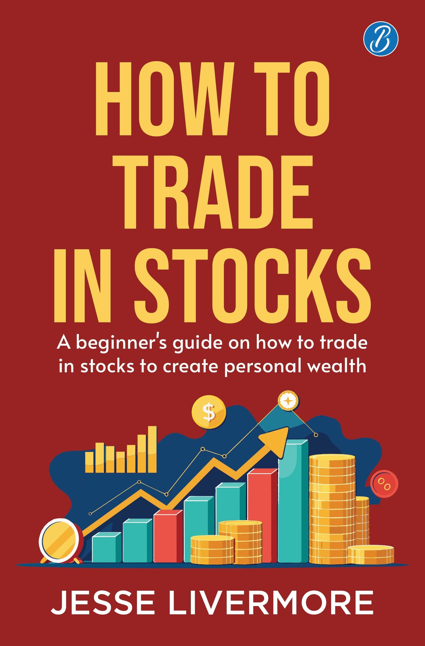 How to Trade in Stocks: A Beginner's Guide on How to Trade in Stocks to Create Personal Wealth! - Jesse Livermore